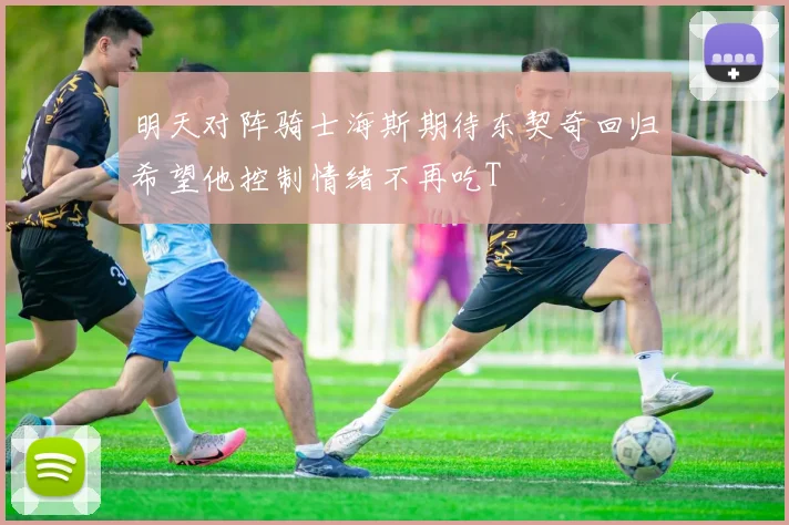 明天对阵骑士海斯期待东契奇回归希望他控制情绪不再吃T