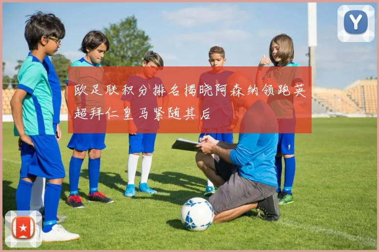 欧足联积分排名揭晓阿森纳领跑英超拜仁皇马紧随其后