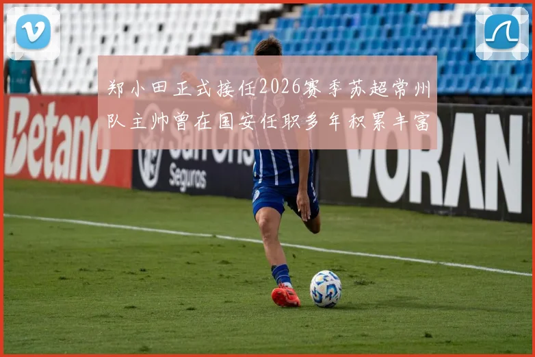 郑小田正式接任2026赛季苏超常州队主帅曾在国安任职多年积累丰富经验
