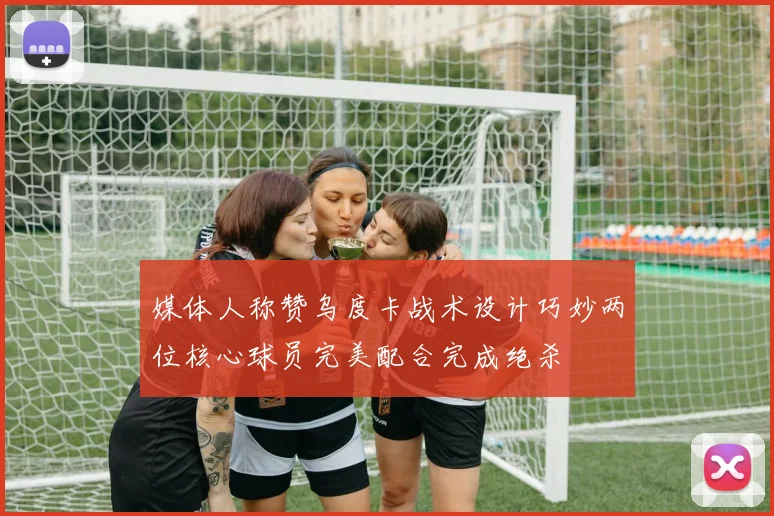 媒体人称赞乌度卡战术设计巧妙两位核心球员完美配合完成绝杀