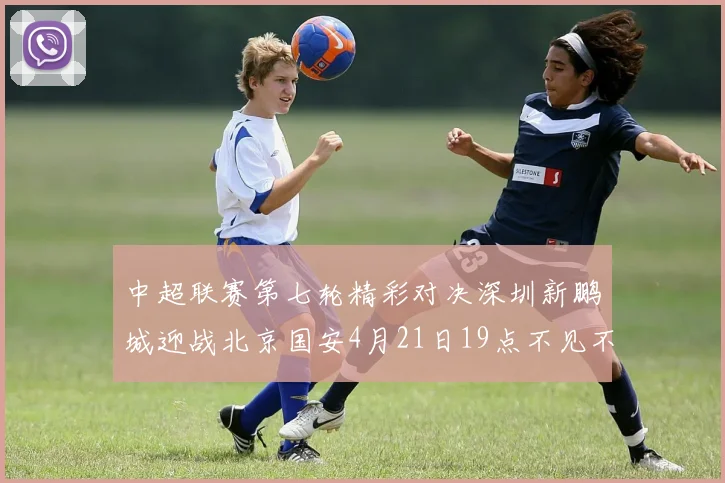 中超联赛第七轮精彩对决深圳新鹏城迎战北京国安4月21日19点不见不散