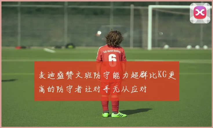 麦迪盛赞文班防守能力超群比KG更高的防守者让对手无从应对