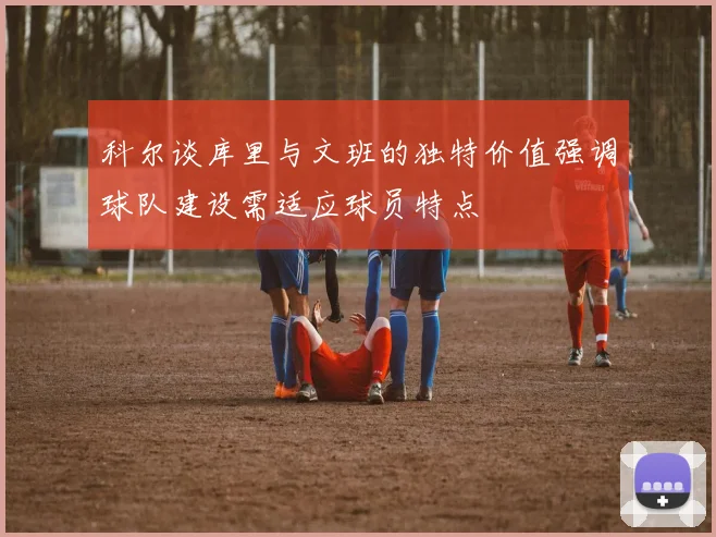 科尔谈库里与文班的独特价值强调球队建设需适应球员特点