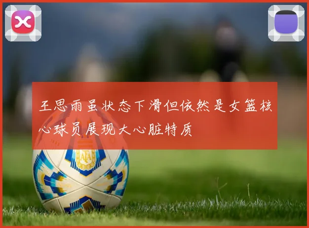 王思雨虽状态下滑但依然是女篮核心球员展现大心脏特质