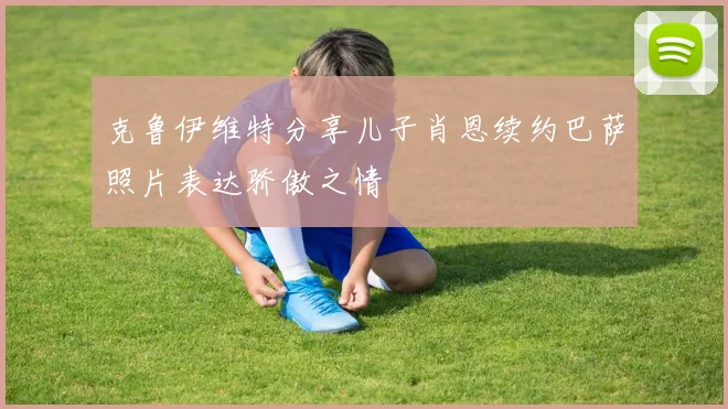 克鲁伊维特分享儿子肖恩续约巴萨照片表达骄傲之情
