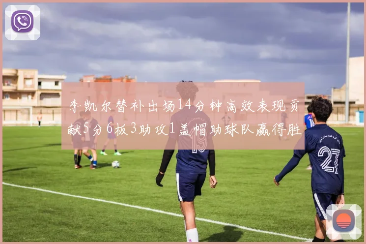 李凯尔替补出场14分钟高效表现贡献5分6板3助攻1盖帽助球队赢得胜利