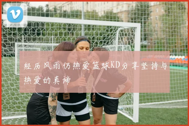 经历风雨仍热爱篮球KD分享坚持与热爱的真谛