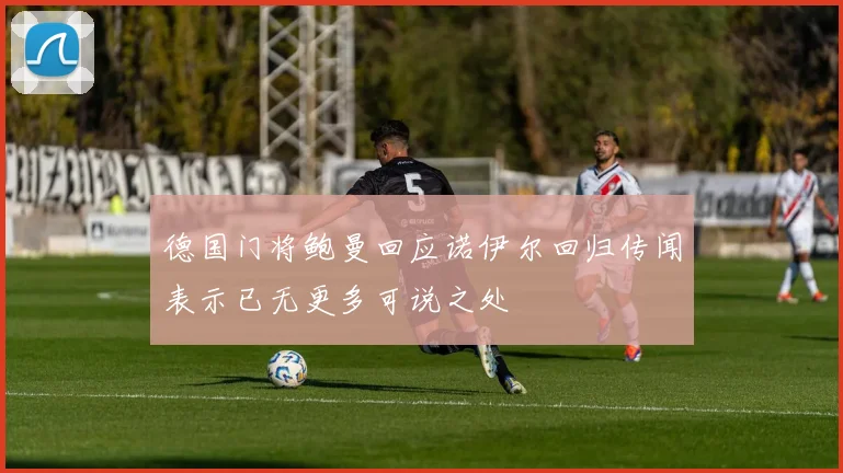德国门将鲍曼回应诺伊尔回归传闻表示已无更多可说之处
