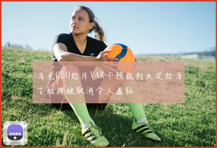 马竞CEO怒斥VAR干预裁判决定称马丁红牌被取消令人羞耻