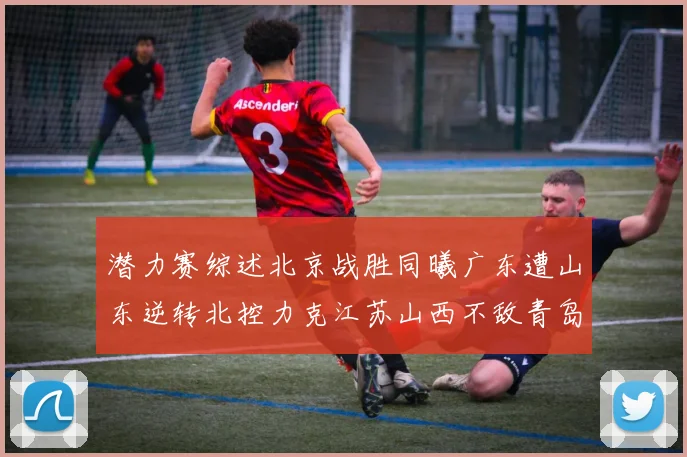 潜力赛综述北京战胜同曦广东遭山东逆转北控力克江苏山西不敌青岛