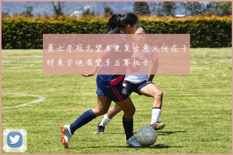 勇士夺冠无望库里复出意义何在卡特表示他渴望季后赛机会
