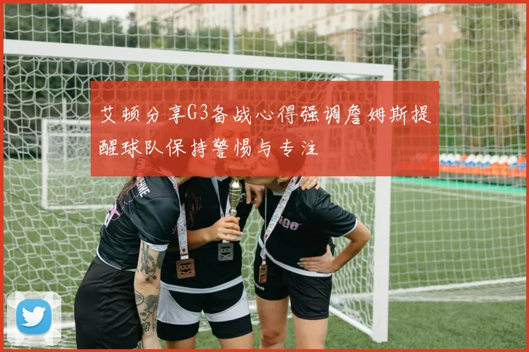 艾顿分享G3备战心得强调詹姆斯提醒球队保持警惕与专注