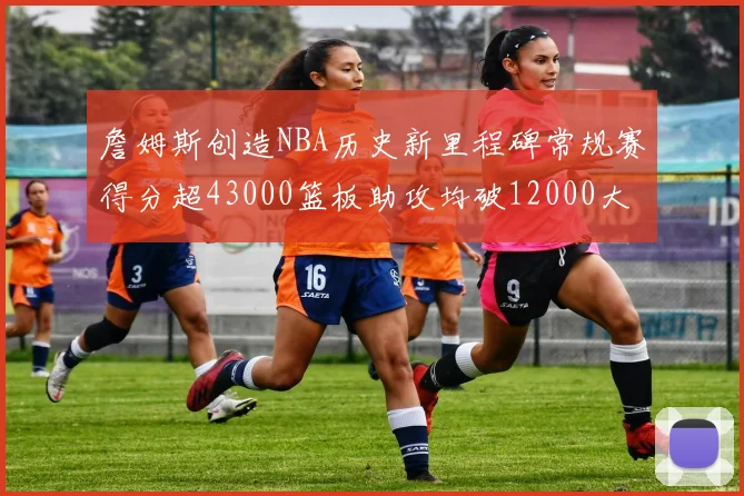 詹姆斯创造NBA历史新里程碑常规赛得分超43000篮板助攻均破12000大关