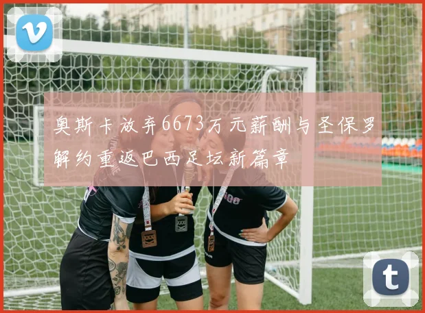 奥斯卡放弃6673万元薪酬与圣保罗解约重返巴西足坛新篇章